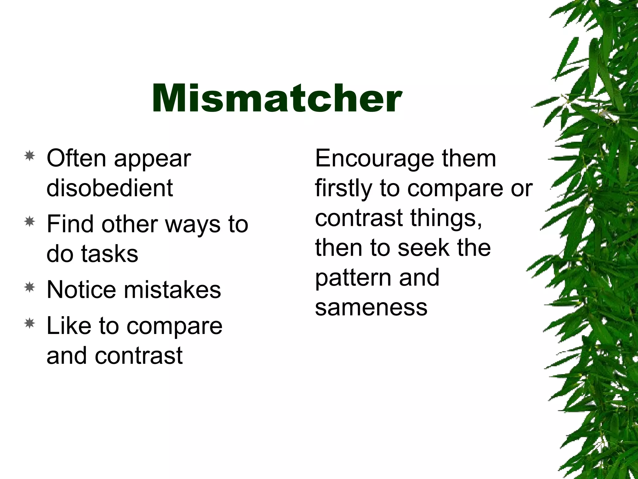 Mismatcher
 Often appear
disobedient
 Find other ways to
do tasks
 Notice mistakes
 Like to compare
and contrast
Encourage them
firstly to compare or
contrast things,
then to seek the
pattern and
sameness
 