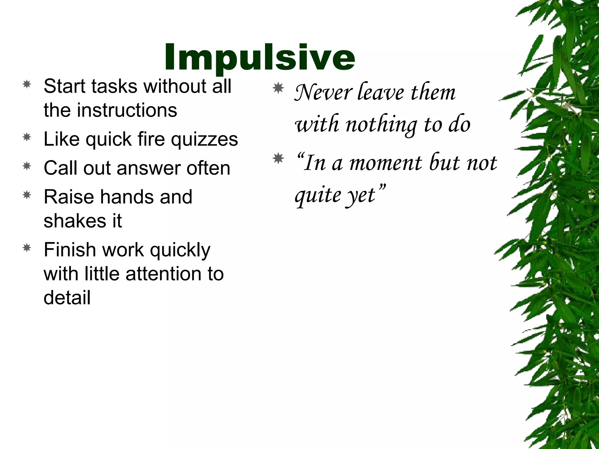 Impulsive
 Start tasks without all
the instructions
 Like quick fire quizzes
 Call out answer often
 Raise hands and
shakes it
 Finish work quickly
with little attention to
detail
 Never leave them
with nothing to do
 “In a moment but not
quite yet”
 