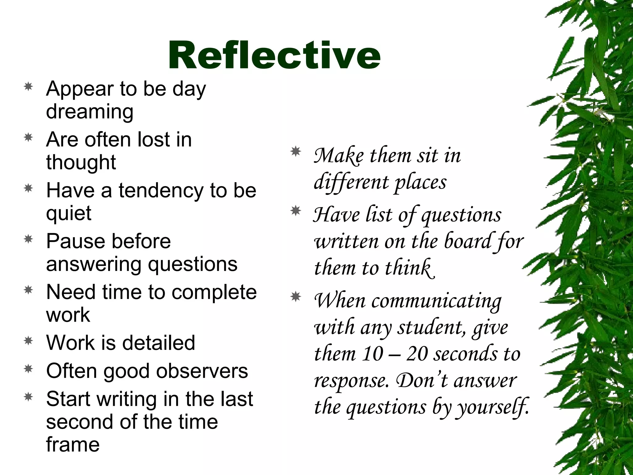 Reflective
 Appear to be day
dreaming
 Are often lost in
thought
 Have a tendency to be
quiet
 Pause before
answering questions
 Need time to complete
work
 Work is detailed
 Often good observers
 Start writing in the last
second of the time
frame
 Make them sit in
different places
 Have list of questions
written on the board for
them to think
 When communicating
with any student, give
them 10 – 20 seconds to
response. Don’t answer
the questions by yourself.
 