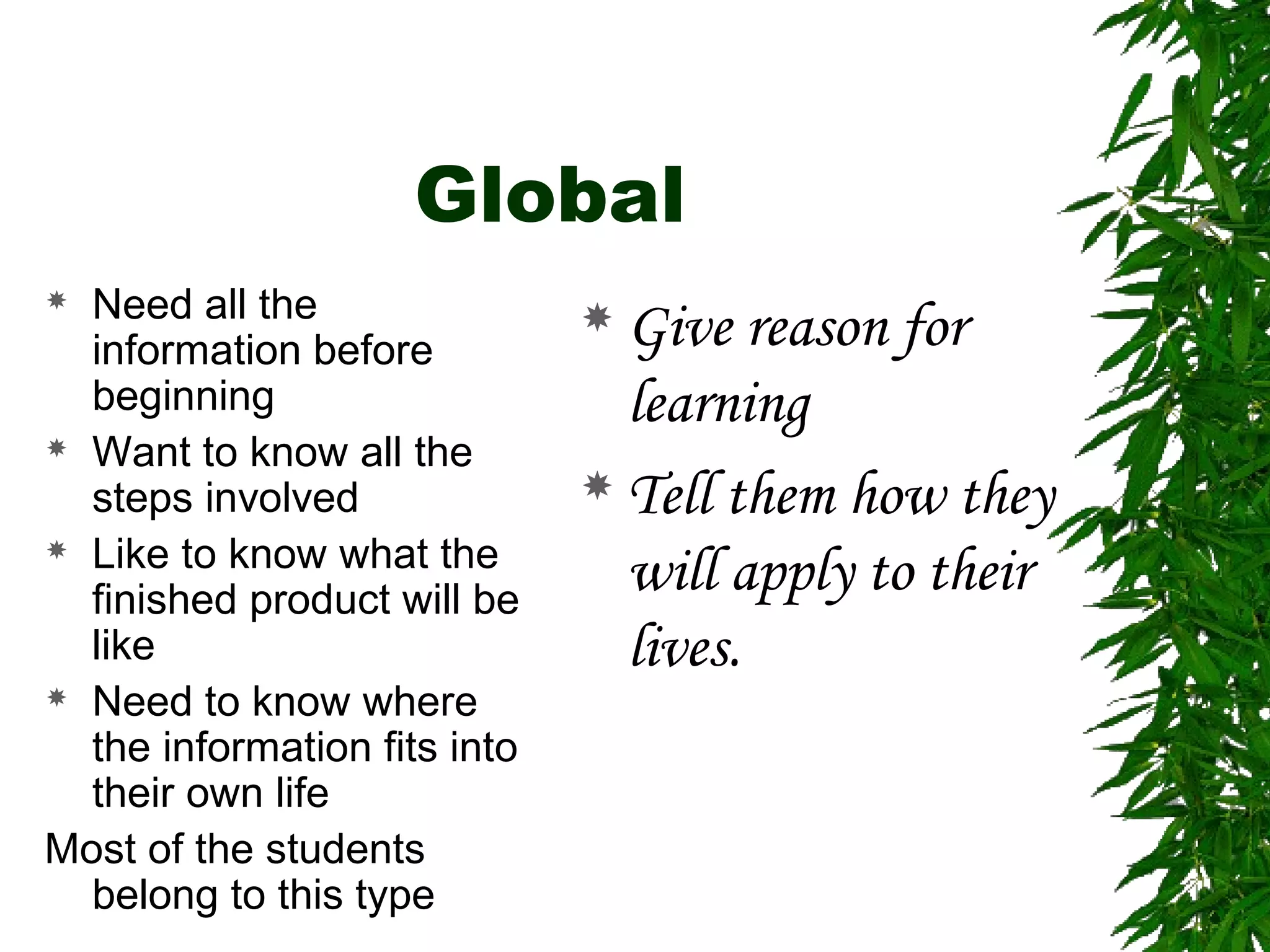 Global
 Need all the
information before
beginning
 Want to know all the
steps involved
 Like to know what the
finished product will be
like
 Need to know where
the information fits into
their own life
Most of the students
belong to this type
 Give reason for
learning
 Tell them how they
will apply to their
lives.
 