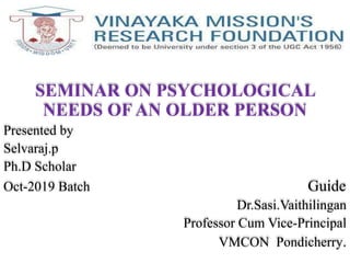 SEMINAR ON PSYCHOLOGICAL
NEEDS OF AN OLDER PERSON
Presented by
Selvaraj.p
Ph.D Scholar
Oct-2019 Batch Guide
Dr.Sasi.Vaithilingan
Professor Cum Vice-Principal
VMCON Pondicherry.
 