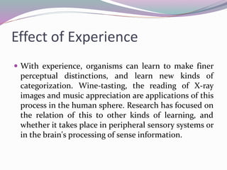 Effect of Experience
 With experience, organisms can learn to make finer
perceptual distinctions, and learn new kinds of
categorization. Wine-tasting, the reading of X-ray
images and music appreciation are applications of this
process in the human sphere. Research has focused on
the relation of this to other kinds of learning, and
whether it takes place in peripheral sensory systems or
in the brain's processing of sense information.
 