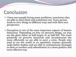 Conclusion
 I have seen people facing many problems; sometimes they
are able to solve them and sometimes not. Every person
tends to view things in different ways and with their own
perspective.
 Perception is one of the most important aspects of human
behaviour. Depending on how we perceive things, we may
see the glass either as half-empty or as half-full. The more
positively we perceive situations and circumstances the
more efficiently we are able to avert a crisis. People who
tend to see the world in an optimistic manner generally
make better leaders and are able to communicate messages
to their co-workers and subordinates in a more positive and
more effective way.
 