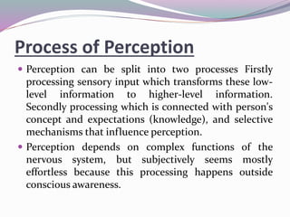 Process of Perception
 Perception can be split into two processes Firstly
processing sensory input which transforms these low-
level information to higher-level information.
Secondly processing which is connected with person's
concept and expectations (knowledge), and selective
mechanisms that influence perception.
 Perception depends on complex functions of the
nervous system, but subjectively seems mostly
effortless because this processing happens outside
conscious awareness.
 