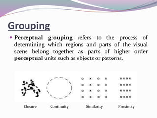 Grouping
 Perceptual grouping refers to the process of
determining which regions and parts of the visual
scene belong together as parts of higher order
perceptual units such as objects or patterns.
Closure Continuity Similarity Proximity
 