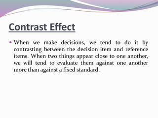 Contrast Effect
 When we make decisions, we tend to do it by
contrasting between the decision item and reference
items. When two things appear close to one another,
we will tend to evaluate them against one another
more than against a fixed standard.
 