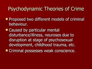 Psychodynamic Theories of Crime Proposed two different models of criminal behaviour. Caused by particular mental disturbance/illness, neuroses due to disruption at stage of psychosexual development, childhood trauma, etc. Criminal possesses weak conscience. 