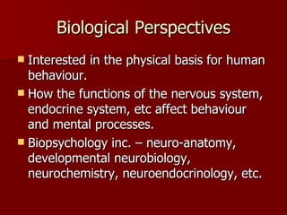 Biological Perspectives Interested in the physical basis for human behaviour.  How the functions of the nervous system, endocrine system, etc affect behaviour and mental processes. Biopsychology inc. – neuro-anatomy, developmental neurobiology, neurochemistry, neuroendocrinology, etc. 