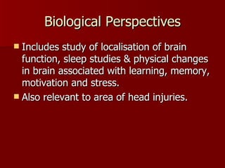 Biological Perspectives Includes study of localisation of brain function, sleep studies & physical changes in brain associated with learning, memory, motivation and stress. Also relevant to area of head injuries. 