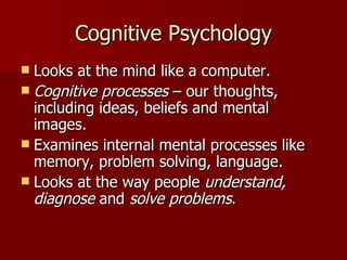 Cognitive Psychology Looks at the mind like a computer. Cognitive processes  – our thoughts, including ideas, beliefs and mental images. Examines internal mental processes like memory, problem solving, language. Looks at the way people  understand, diagnose  and  solve problems . 