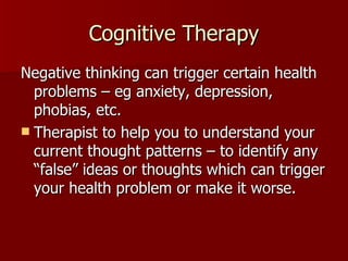 Cognitive Therapy Negative thinking can trigger certain health problems – eg anxiety, depression, phobias, etc. Therapist to help you to understand your current thought patterns – to identify any “false” ideas or thoughts which can trigger your health problem or make it worse. 