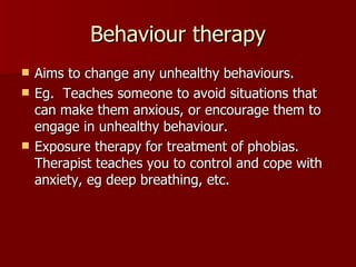 Behaviour therapy Aims to change any unhealthy behaviours. Eg.  Teaches someone to avoid situations that can make them anxious, or encourage them to engage in unhealthy behaviour. Exposure therapy for treatment of phobias. Therapist teaches you to control and cope with anxiety, eg deep breathing, etc. 