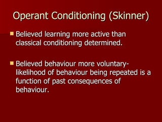 Operant Conditioning (Skinner) Believed learning more active than classical conditioning determined. Believed behaviour more voluntary- likelihood of behaviour being repeated is a function of past consequences of behaviour.  