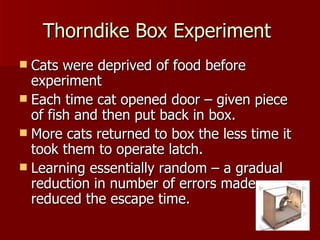 Thorndike Box Experiment  Cats were deprived of food before experiment Each time cat opened door – given piece of fish and then put back in box. More cats returned to box the less time it took them to operate latch. Learning essentially random – a gradual reduction in number of errors made reduced the escape time. 