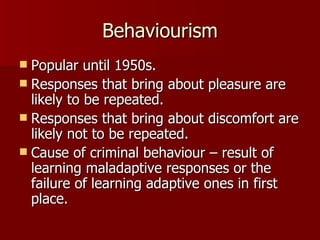 Behaviourism Popular until 1950s. Responses that bring about pleasure are likely to be repeated. Responses that bring about discomfort are likely not to be repeated. Cause of criminal behaviour – result of learning maladaptive responses or the failure of learning adaptive ones in first place. 