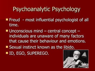 Psychoanalytic Psychology  Freud  - most influential psychologist of all time. Unconscious mind – central concept – individuals are unaware of many factors that cause their behaviour and emotions. Sexual instinct known as the libido. ID, EGO, SUPEREGO. 