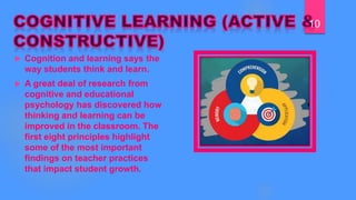  Cognition and learning says the
way students think and learn.
 A great deal of research from
cognitive and educational
psychology has discovered how
thinking and learning can be
improved in the classroom. The
first eight principles highlight
some of the most important
findings on teacher practices
that impact student growth.
10
 