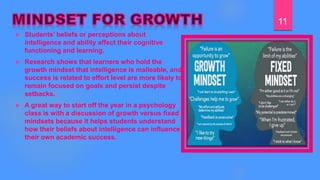  Students’ beliefs or perceptions about
intelligence and ability affect their cognitive
functioning and learning.
 Research shows that learners who hold the
growth mindset that intelligence is malleable, and
success is related to effort level are more likely to
remain focused on goals and persist despite
setbacks.
 A great way to start off the year in a psychology
class is with a discussion of growth versus fixed
mindsets because it helps students understand
how their beliefs about intelligence can influence
their own academic success.
11
 