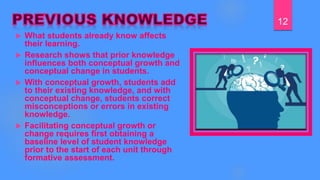  What students already know affects
their learning.
 Research shows that prior knowledge
influences both conceptual growth and
conceptual change in students.
 With conceptual growth, students add
to their existing knowledge, and with
conceptual change, students correct
misconceptions or errors in existing
knowledge.
 Facilitating conceptual growth or
change requires first obtaining a
baseline level of student knowledge
prior to the start of each unit through
formative assessment.
12
 