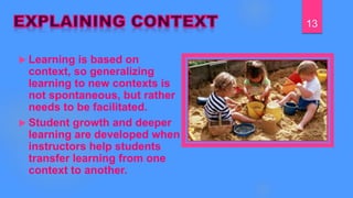  Learning is based on
context, so generalizing
learning to new contexts is
not spontaneous, but rather
needs to be facilitated.
 Student growth and deeper
learning are developed when
instructors help students
transfer learning from one
context to another.
13
 