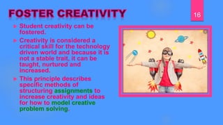  Student creativity can be
fostered.
 Creativity is considered a
critical skill for the technology
driven world and because it is
not a stable trait, it can be
taught, nurtured and
increased.
 This principle describes
specific methods of
structuring assignments to
increase creativity and ideas
for how to model creative
problem solving.
16
 