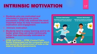  Students who are motivated and
interested in learning are more
successful. CPSE has outlined the most
important ways to help increase student
motivation and engagement.
 Intrinsic motivation
 Students tend to enjoy learning and to do
better when they are more intrinsically
rather than extrinsically motivated to
achieve.
 CPSE Full Form ... CPSE (Central Public
Sector Enterprises) are the companies which
are owned by the government of India or the
state or territorial governments
17
 