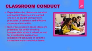  Expectations for classroom conduct
and social interaction are learned
and can be taught using proven
principles of behavior and effective
classroom instruction.
 Numerous research-based ideas are
presented for both correcting
inappropriate student behaviors and
for establishing appropriate
replacement behaviors at both the
classroom and school-wide levels.
22
 