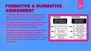  Formative and summative assessments are
both important and useful, but they require
different approaches and interpretations.
 Formative assessments are typically used as
a part of everyday practice and are given
either prior to or during instruction.
 Summative assessments, on the other hand,
result in an overall evaluation of student
learning or program effectiveness and are
typically utilized at the end of a unit or course
thus having more limited impact on current
instruction.
23
 