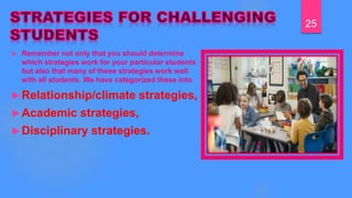  Remember not only that you should determine
which strategies work for your particular students
but also that many of these strategies work well
with all students. We have categorized these into
 Relationship/climate strategies,
 Academic strategies,
 Disciplinary strategies.
25
 