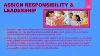  Research says thst when you give challenging students responsibility and a
leadership role, you can help them turn their negative self-concept into one that is
positive and their obstructive actions into helpful ones.
 There is a danger that this technique could backfire, so do this gradually, moving from
small, private responsibilities toward larger and more visible ones. You could start off
by having a student take messages to the office for you. If this succeeds, you could
give the student more visible responsibilities, such as assigning him or her to tutor a
less capable students responsibility and Leadership
26
 