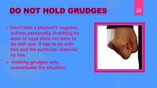  Don't take a student's negative
actions personally. Anything he
does or says does not have to
do with you. It has to do with
him and the particular disorder
he has.
 Holding grudges only
exacerbates the situation.
28
 