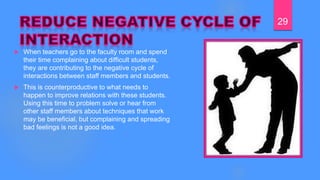  When teachers go to the faculty room and spend
their time complaining about difficult students,
they are contributing to the negative cycle of
interactions between staff members and students.
 This is counterproductive to what needs to
happen to improve relations with these students.
Using this time to problem solve or hear from
other staff members about techniques that work
may be beneficial, but complaining and spreading
bad feelings is not a good idea.
29
 