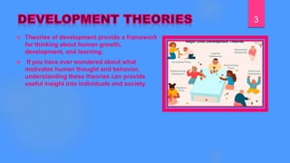  Theories of development provide a framework
for thinking about human growth,
development, and learning.
 If you have ever wondered about what
motivates human thought and behavior,
understanding these theories can provide
useful insight into individuals and society.
3
 