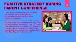  This is a technique to use during all parent
conferences, especially critical with
conferences with parents of the most
challenging students.
 These parents are so programmed to hearing
negative things about their child that they often
come to meetings ready to fight. You can totally
disarm them at the beginning of the conference
by sincerely sharing something that you like
about the student or something positive about
their child they may not be aware of.
30
 