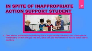  Even when a student does something that is inappropriate and results in a consequence,
remember to tell him that you like him, value him, and know that he'll make a better choice
next time .
32
 
