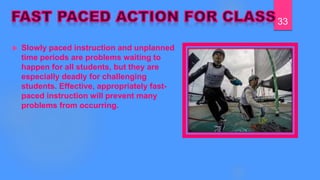  Slowly paced instruction and unplanned
time periods are problems waiting to
happen for all students, but they are
especially deadly for challenging
students. Effective, appropriately fast-
paced instruction will prevent many
problems from occurring.
33
 