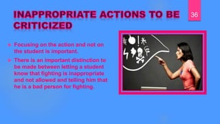  Focusing on the action and not on
the student is important.
 There is an important distinction to
be made between letting a student
know that fighting is inappropriate
and not allowed and telling him that
he is a bad person for fighting.
36
 