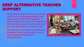  There will be times when you have had
your fill of a challenging student and
need a break. When that happens, it
works wonders to have an arrangement
with a buddy teacher to whom you can
send the student for a brief time out .
 This will give you time to get past your
frustration point and be able to once
again deal with the student
professionally.
38
 