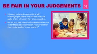  It is easy to jump to conclusions with
challenging students and assume they are
guilty of any infraction they are accused of.
 Be fair and look at each situation based on the
current facts and information you have rather
than punishing the “usual suspect.”
39
 