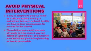  It may be tempting to put your hands
on a difficult student or to try to
restrain her during an outburst, but this
can have serious consequences for
you and for the student.
 The only time you should intervene
physically is if the student may hurt
herself or someone else, and even then
you should have gone through training
on how to do so safely.
41
 