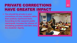  You should be private in your
corrections of your students rather
than publicly reprimand them.
According to the research public
reprimands increase the chance of
escalating problems and take away
the students' dignity.
43
 