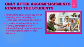  Challenging students are experts at
diverting a responsibility or a
consequence by making promises.
 It is vital to wait until they have
actually completed a task or
followed through on an assignment
before rewarding them for their
behavior
44
 