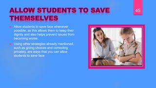  Allow students to save face whenever
possible, as this allows them to keep their
dignity and also helps prevent issues from
becoming worse.
 Using other strategies already mentioned,
such as giving choices and correcting
privately, are ways that you can allow
students to save face
45
 