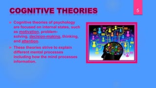  Cognitive theories of psychology
are focused on internal states, such
as motivation, problem-
solving, decision-making, thinking,
and attention.
 These theories strive to explain
different mental processes
including how the mind processes
information.
5
 