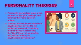 Personality psychology looks at the
patterns of thoughts, feelings, and
behavior that make a person
unique.
 Some of the best-known theories in
psychology are devoted to the
subject of personality, including
the trait theory of personality,
the "big 5" theory of personality,
and Erikson's theory of
psychosocial development.9
6
 