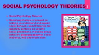  Social Psychology Theories
 Social psychology is focused on
helping us understand and explain
social behavior. Social theories are
generally centered on specific
social phenomena, including group
behavior,﻿
prosocial behavior, social
influence, love and much more.
8
 