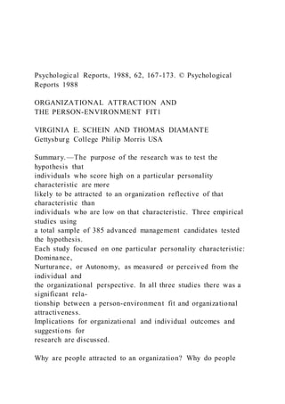Psychological Reports, 1988, 62, 167-173. © Psychological
Reports 1988
ORGANIZATIONAL ATTRACTION AND
THE PERSON-ENVIRONMENT FIT1
VIRGINIA E. SCHEIN AND THOMAS DIAMANTE
Gettysburg College Philip Morris USA
Summary.—The purpose of the research was to test the
hypothesis that
individuals who score high on a particular personality
characteristic are more
likely to be attracted to an organization reflective of that
characteristic than
individuals who are low on that characteristic. Three empirical
studies using
a total sample of 385 advanced management candidates tested
the hypothesis.
Each study focused on one particular personality characteristic:
Dominance,
Nurturance, or Autonomy, as measured or perceived from the
individual and
the organizational perspective. In all three studies there was a
significant rela-
tionship between a person-environment fit and organizational
attractiveness.
Implications for organizational and individual outcomes and
suggestions for
research are discussed.
Why are people attracted to an organization? Why do people
 