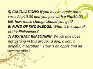 5) CALCULATIONS: If you buy an apple that
costs Php10.00 and you pay with a Php50.00
bill, how much change should you get?
6) FUND OF KNOWLEDGE: What is the capital
of the Philippines?
7) ABSTRACT REASONING: Which one does
not belong in this group: a dog, a lion, a
dolphin, a carabao? How is an apple and an
orange alike?
 