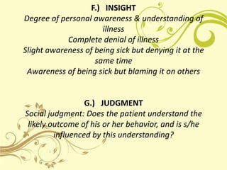 F.) INSIGHT
Degree of personal awareness & understanding of
                      illness
            Complete denial of illness
Slight awareness of being sick but denying it at the
                    same time
 Awareness of being sick but blaming it on others


                  G.) JUDGMENT
Social judgment: Does the patient understand the
 likely outcome of his or her behavior, and is s/he
         influenced by this understanding?
 
