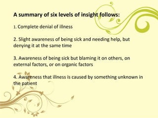 A summary of six levels of insight follows:
1. Complete denial of illness

2. Slight awareness of being sick and needing help, but
denying it at the same time

3. Awareness of being sick but blaming it on others, on
external factors, or on organic factors

4. Awareness that illness is caused by something unknown in
the patient
 